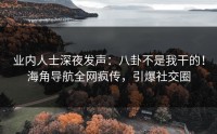 业内人士深夜发声：八卦不是我干的！海角导航全网疯传，引爆社交圈