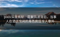 pixiv深度揭秘：花絮风波背后，当事人在酒店房间的角色疯狂令人意外