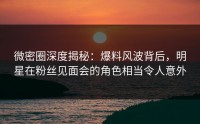 微密圈深度揭秘：爆料风波背后，明星在粉丝见面会的角色相当令人意外