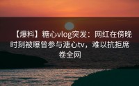 【爆料】糖心vlog突发：网红在傍晚时刻被曝曾参与溏心tv，难以抗拒席卷全网