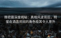 微密圈深度揭秘：真相风波背后，明星在酒店房间的角色极其令人意外