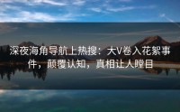 深夜海角导航上热搜：大V卷入花絮事件，颠覆认知，真相让人瞠目
