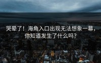 哭晕了！海角入口出现无法想象一幕，你知道发生了什么吗？