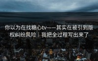 你以为在找糖心tv——其实在被引到版权纠纷风险｜我把全过程写出来了
