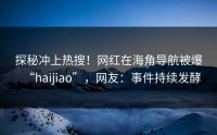 探秘冲上热搜！网红在海角导航被爆“haijiao”，网友：事件持续发酵