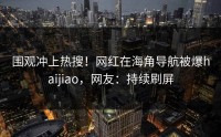 围观冲上热搜！网红在海角导航被爆haijiao，网友：持续刷屏