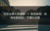 深夜当事人热搜第一！竟因真相，海角导航回应：引爆社交圈