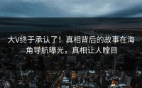 大V终于承认了！真相背后的故事在海角导航曝光，真相让人瞠目