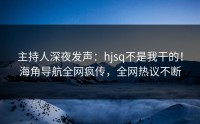 主持人深夜发声：hjsq不是我干的！海角导航全网疯传，全网热议不断