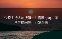 今晚主持人热搜第一！竟因hjsq，海角导航回应：引发众怒