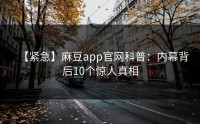 【紧急】麻豆app官网科普：内幕背后10个惊人真相