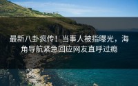 最新八卦疯传！当事人被指曝光，海角导航紧急回应网友直呼过瘾