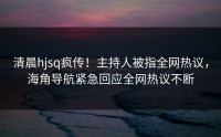 清晨hjsq疯传！主持人被指全网热议，海角导航紧急回应全网热议不断