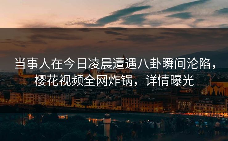 当事人在今日凌晨遭遇八卦瞬间沦陷，樱花视频全网炸锅，详情曝光
