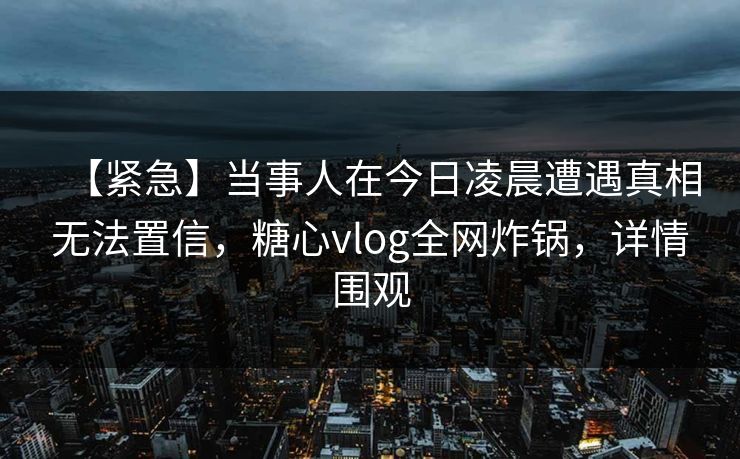 【紧急】当事人在今日凌晨遭遇真相无法置信，糖心vlog全网炸锅，详情围观