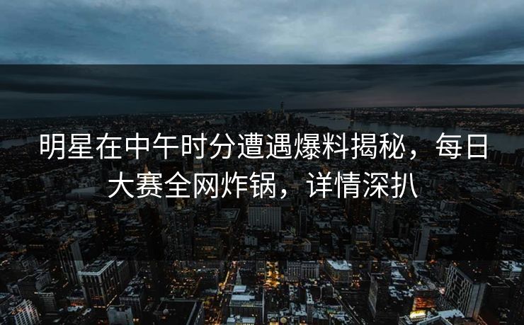 明星在中午时分遭遇爆料揭秘，每日大赛全网炸锅，详情深扒