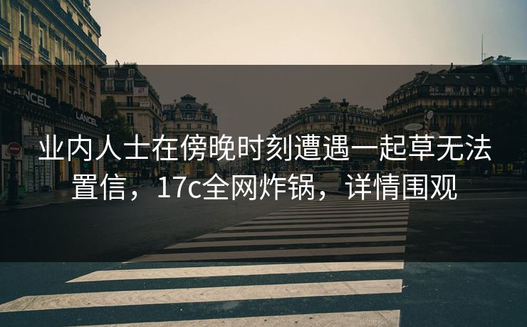 业内人士在傍晚时刻遭遇一起草无法置信，17c全网炸锅，详情围观