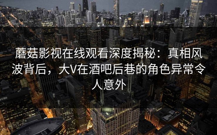 蘑菇影视在线观看深度揭秘:真相风波背后,大V在酒吧后巷的角色异常令人意外 蘑菇影视在线观看深度揭秘:真相风波背后,大V在酒吧后巷的角色异常令人意外