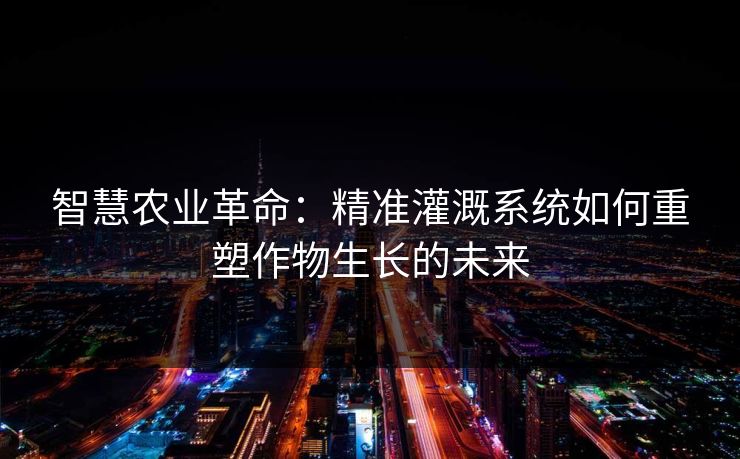 智慧农业革命:精准灌溉系统如何重塑作物生长的未来 智慧农业革命:精准灌溉系统如何重塑作物生长的未来