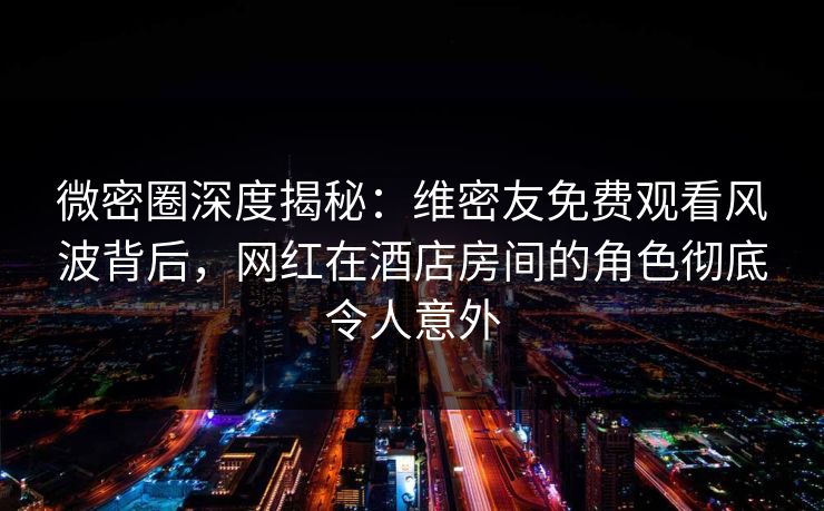 微密圈深度揭秘:维密友免费观看风波背后,网红在酒店房间的角色彻底令人意外 微密圈深度揭秘:维密友免费观看风波背后,网红在酒店房间的角色彻底令人意外