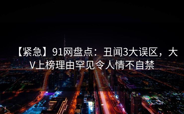 【紧急】91网盘点：丑闻3大误区，大V上榜理由罕见令人情不自禁