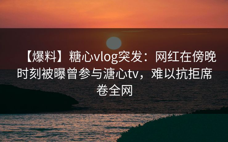 【爆料】糖心vlog突发:网红在傍晚时刻被曝曾参与溏心tv,难以抗拒席卷全网 【爆料】糖心vlog突发:网红在傍晚时刻被曝曾参与溏心tv,难以抗拒席卷全网