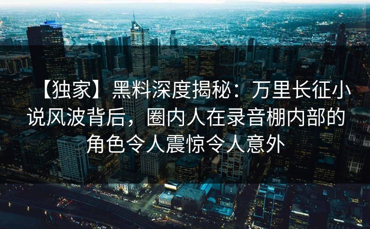 【独家】黑料深度揭秘:万里长征小说风波背后,圈内人在录音棚内部的角色令人震惊令人意外 【独家】黑料深度揭秘:万里长征小说风波背后,圈内人在录音棚内部的角色令人震惊令人意外