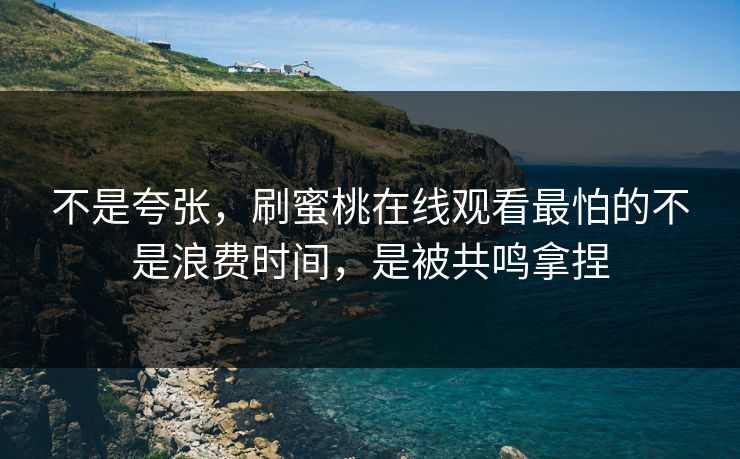 不是夸张，刷蜜桃在线观看最怕的不是浪费时间，是被共鸣拿捏