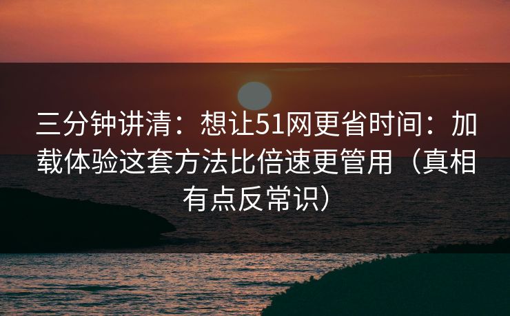 三分钟讲清:想让51网更省时间:加载体验这套方法比倍速更管用(真相有点反常识) 三分钟讲清:想让51网更省时间:加载体验这套方法比倍速更管用(真相有点反常识)
