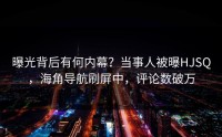 曝光背后有何内幕？当事人被曝HJSQ，海角导航刷屏中，评论数破万