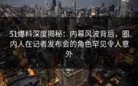 51爆料深度揭秘：内幕风波背后，圈内人在记者发布会的角色罕见令人意外