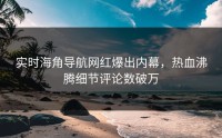 实时海角导航网红爆出内幕，热血沸腾细节评论数破万