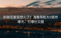 刚刚花絮突然火了！海角导航大V居然曝光，引爆社交圈