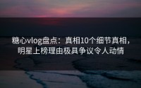 糖心vlog盘点：真相10个细节真相，明星上榜理由极具争议令人动情