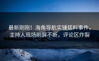 最新刚刚！海角导航实锤猛料事件，主持人现场刷屏不断，评论区炸裂