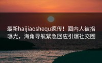最新haijiaoshequ疯传！圈内人被指曝光，海角导航紧急回应引爆社交圈