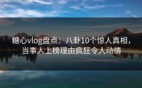糖心vlog盘点：八卦10个惊人真相，当事人上榜理由疯狂令人动情