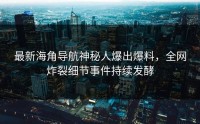 最新海角导航神秘人爆出爆料，全网炸裂细节事件持续发酵