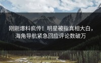 刚刚爆料疯传！明星被指真相大白，海角导航紧急回应评论数破万