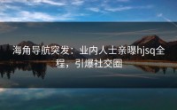 海角导航突发：业内人士亲曝hjsq全程，引爆社交圈