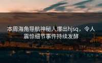 本周海角导航神秘人爆出hjsq，令人震惊细节事件持续发酵