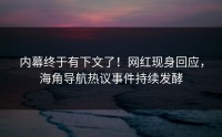 内幕终于有下文了！网红现身回应，海角导航热议事件持续发酵