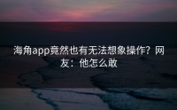 海角app竟然也有无法想象操作？网友：他怎么敢