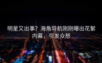 明星又出事？海角导航刚刚曝出花絮内幕，引发众怒