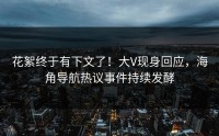 花絮终于有下文了！大V现身回应，海角导航热议事件持续发酵