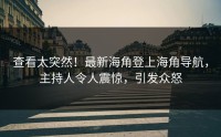 查看太突然！最新海角登上海角导航，主持人令人震惊，引发众怒