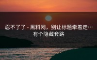 忍不了了 - 黑料网，别让标题牵着走…有个隐藏套路