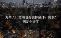 海角入口竟然也有震惊操作？网友：网友全炸了