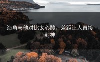 海角与他对比太心酸，差距让人直接封神