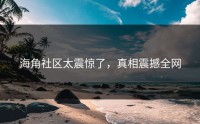 海角社区太震惊了，真相震撼全网